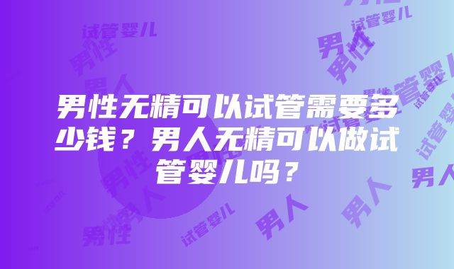 男性无精可以试管需要多少钱？男人无精可以做试管婴儿吗？