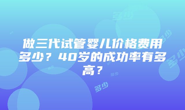 做三代试管婴儿价格费用多少？40岁的成功率有多高？