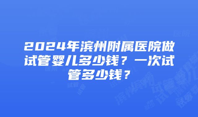 2024年滨州附属医院做试管婴儿多少钱？一次试管多少钱？