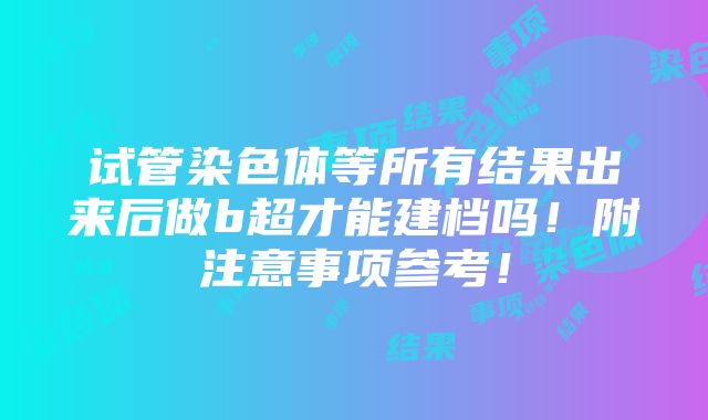 试管染色体等所有结果出来后做b超才能建档吗！附注意事项参考！