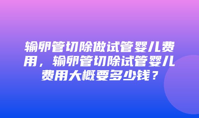 输卵管切除做试管婴儿费用，输卵管切除试管婴儿费用大概要多少钱？