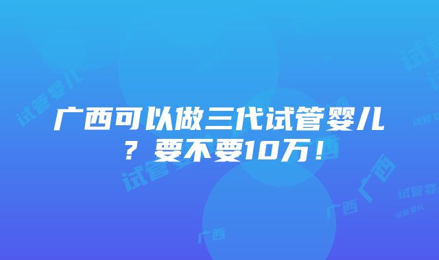 广西可以做三代试管婴儿？要不要10万！