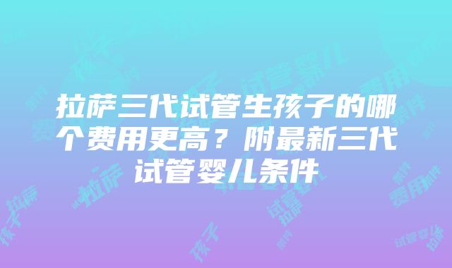 拉萨三代试管生孩子的哪个费用更高？附最新三代试管婴儿条件