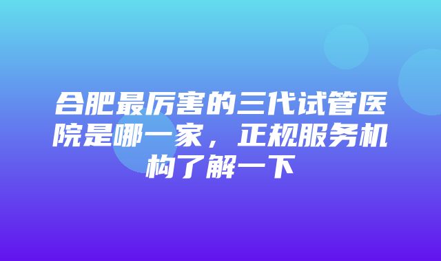 合肥最厉害的三代试管医院是哪一家，正规服务机构了解一下