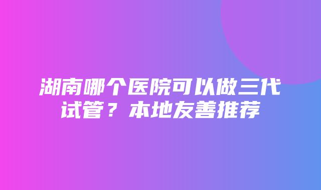 湖南哪个医院可以做三代试管？本地友善推荐