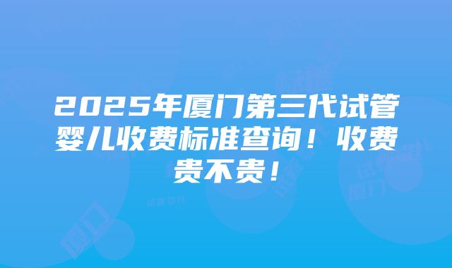 2025年厦门第三代试管婴儿收费标准查询！收费贵不贵！