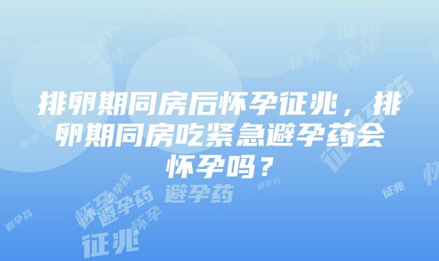 排卵期同房后怀孕征兆，排卵期同房吃紧急避孕药会怀孕吗？