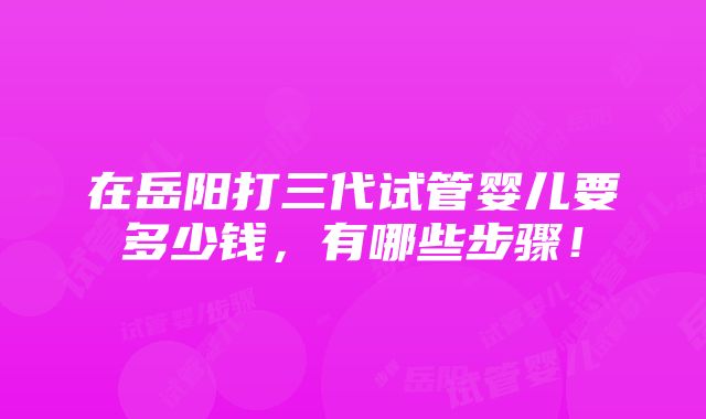 在岳阳打三代试管婴儿要多少钱，有哪些步骤！