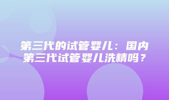 第三代的试管婴儿：国内第三代试管婴儿洗精吗？