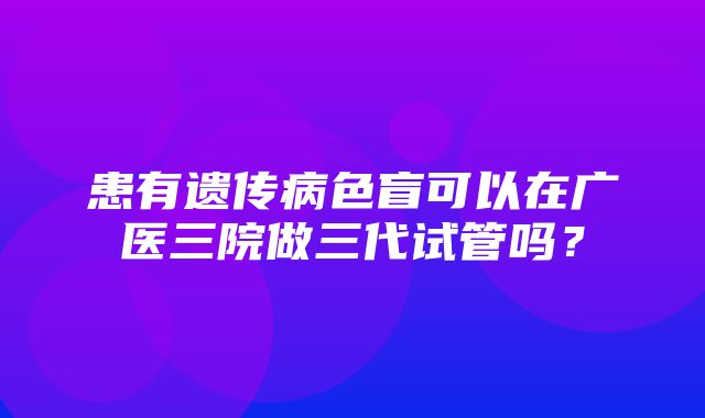 患有遗传病色盲可以在广医三院做三代试管吗？