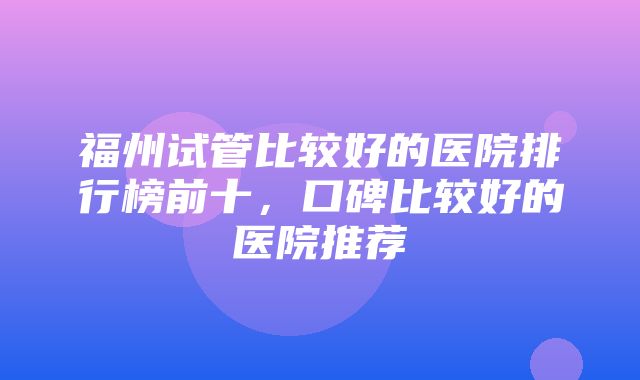 福州试管比较好的医院排行榜前十，口碑比较好的医院推荐