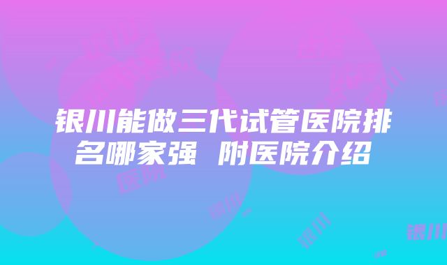 银川能做三代试管医院排名哪家强 附医院介绍