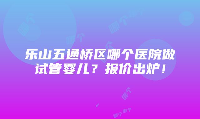 乐山五通桥区哪个医院做试管婴儿？报价出炉！