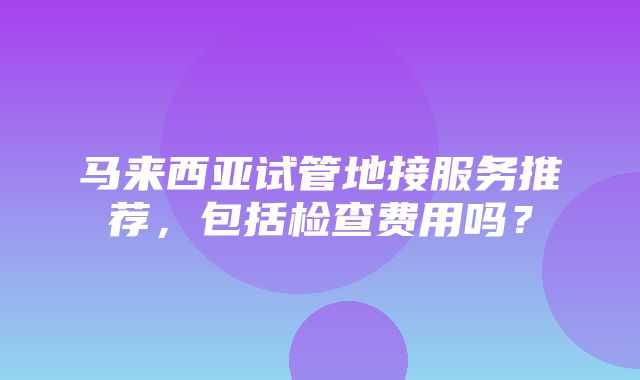 马来西亚试管地接服务推荐，包括检查费用吗？