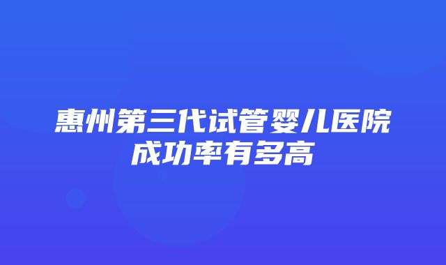 惠州第三代试管婴儿医院成功率有多高