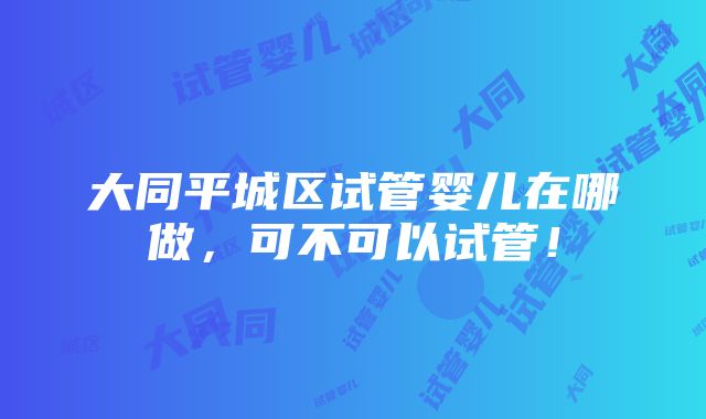 大同平城区试管婴儿在哪做，可不可以试管！