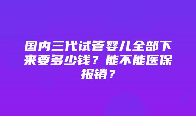 国内三代试管婴儿全部下来要多少钱？能不能医保报销？