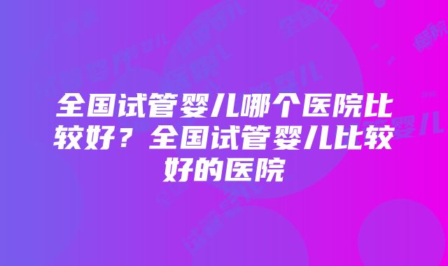 全国试管婴儿哪个医院比较好？全国试管婴儿比较好的医院