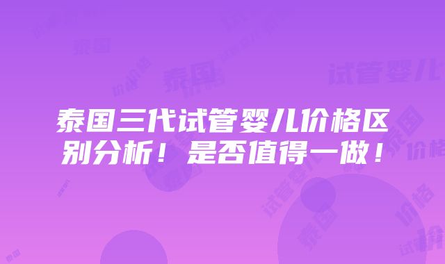 泰国三代试管婴儿价格区别分析！是否值得一做！