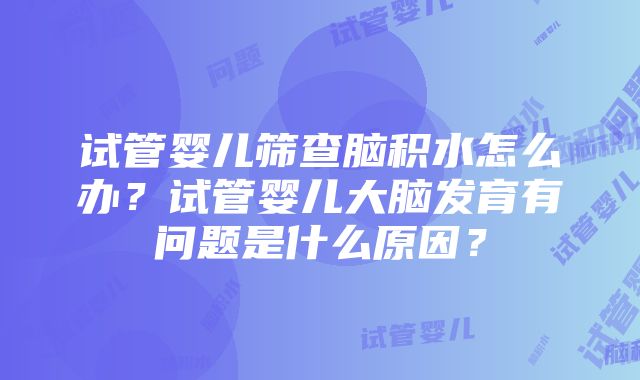 试管婴儿筛查脑积水怎么办？试管婴儿大脑发育有问题是什么原因？