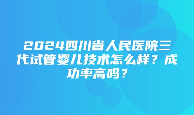 2024四川省人民医院三代试管婴儿技术怎么样？成功率高吗？