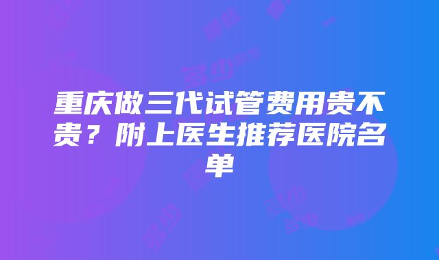 重庆做三代试管费用贵不贵？附上医生推荐医院名单