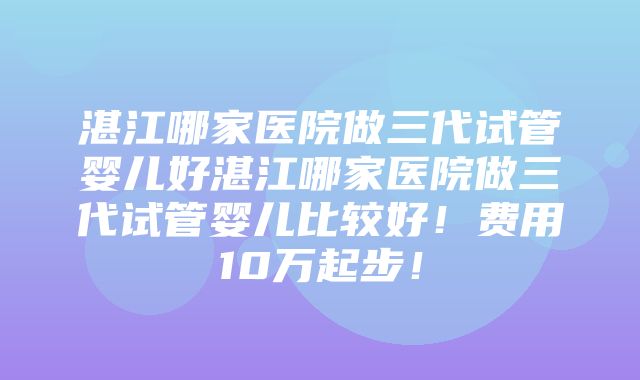 湛江哪家医院做三代试管婴儿好湛江哪家医院做三代试管婴儿比较好！费用10万起步！