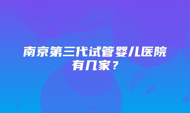 南京第三代试管婴儿医院有几家？