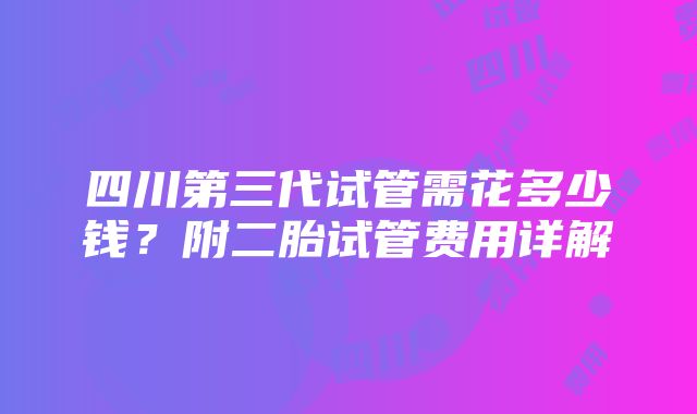 四川第三代试管需花多少钱？附二胎试管费用详解