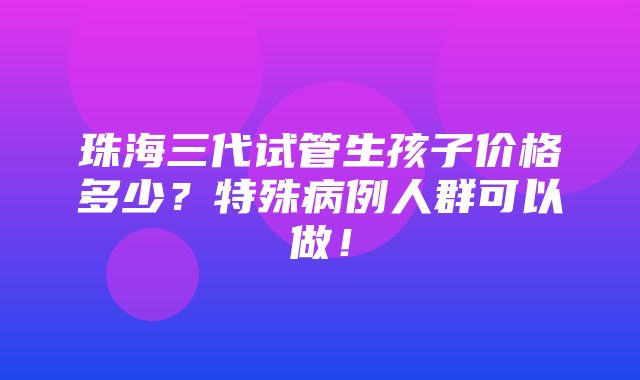 珠海三代试管生孩子价格多少？特殊病例人群可以做！