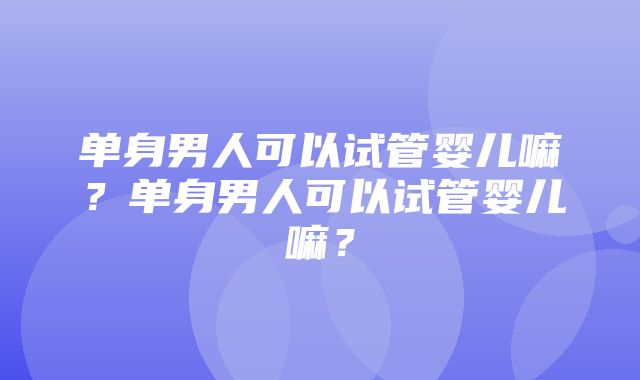 单身男人可以试管婴儿嘛？单身男人可以试管婴儿嘛？