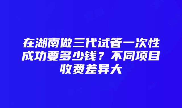 在湖南做三代试管一次性成功要多少钱？不同项目收费差异大