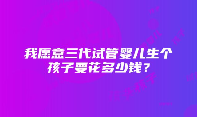 我愿意三代试管婴儿生个孩子要花多少钱？