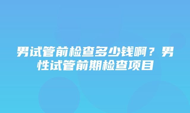 男试管前检查多少钱啊？男性试管前期检查项目