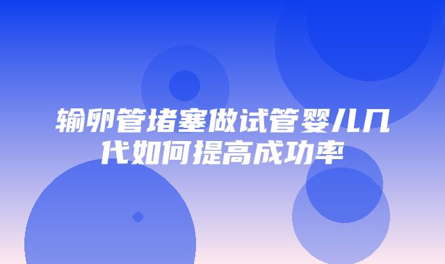 输卵管堵塞做试管婴儿几代如何提高成功率