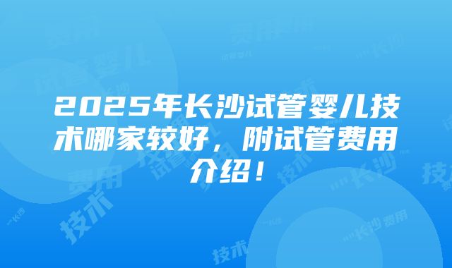 2025年长沙试管婴儿技术哪家较好，附试管费用介绍！