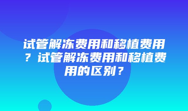 试管解冻费用和移植费用？试管解冻费用和移植费用的区别？