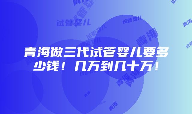 青海做三代试管婴儿要多少钱！几万到几十万！