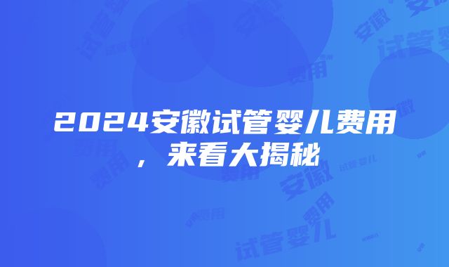 2024安徽试管婴儿费用，来看大揭秘