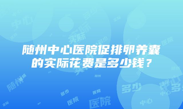 随州中心医院促排卵养囊的实际花费是多少钱？