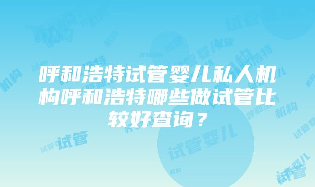 呼和浩特试管婴儿私人机构呼和浩特哪些做试管比较好查询？