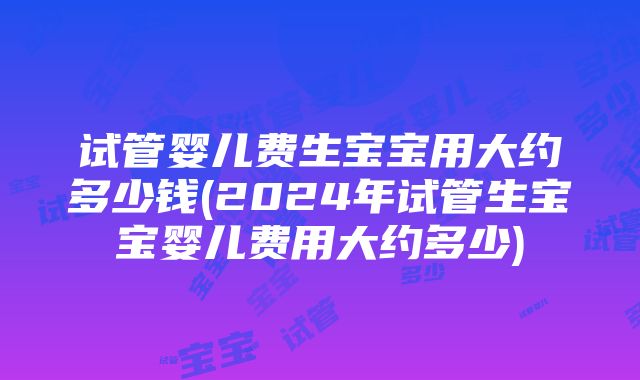 试管婴儿费生宝宝用大约多少钱(2024年试管生宝宝婴儿费用大约多少)