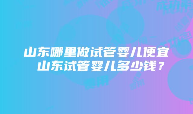 山东哪里做试管婴儿便宜 山东试管婴儿多少钱？