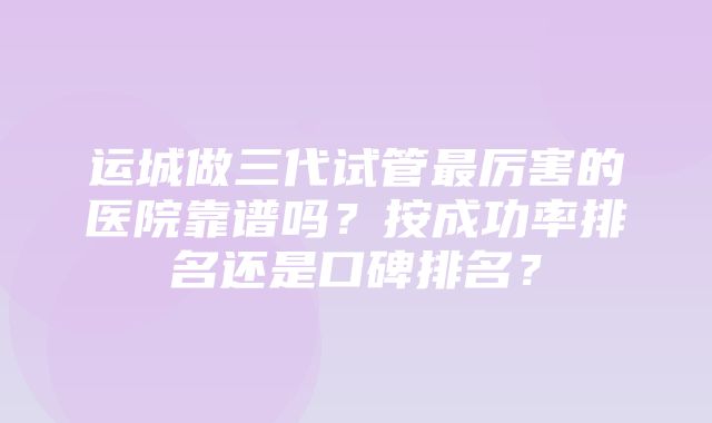 运城做三代试管最厉害的医院靠谱吗？按成功率排名还是口碑排名？