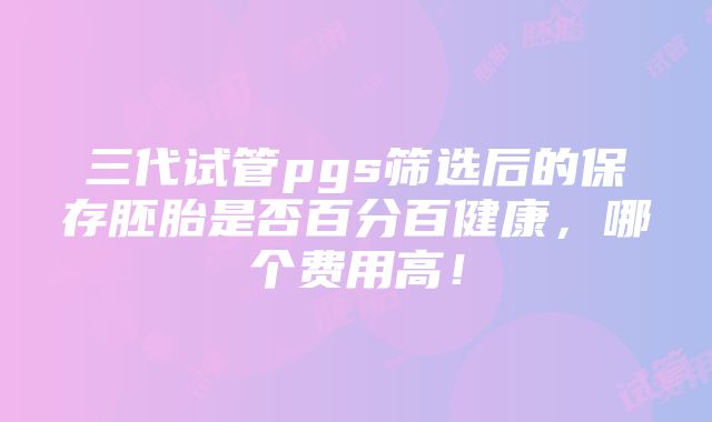 三代试管pgs筛选后的保存胚胎是否百分百健康，哪个费用高！