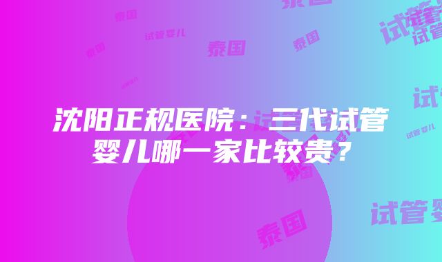 沈阳正规医院：三代试管婴儿哪一家比较贵？