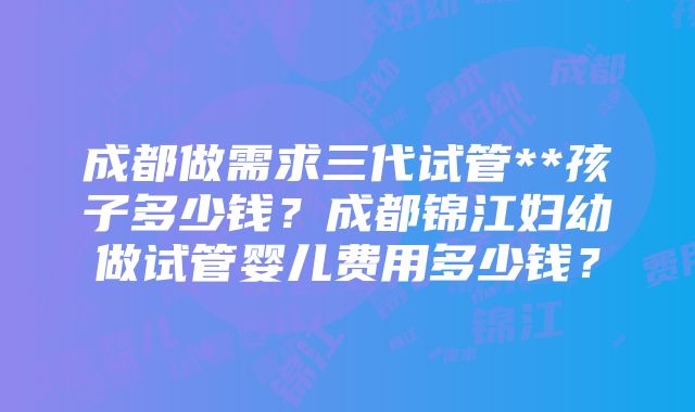 成都做需求三代试管**孩子多少钱？成都锦江妇幼做试管婴儿费用多少钱？