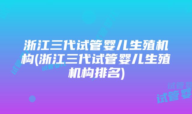 浙江三代试管婴儿生殖机构(浙江三代试管婴儿生殖机构排名)