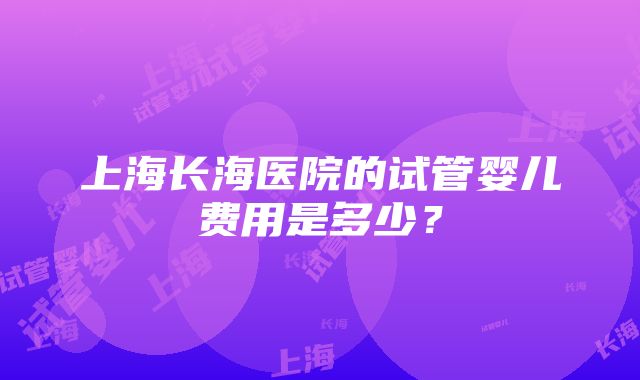 上海长海医院的试管婴儿费用是多少？