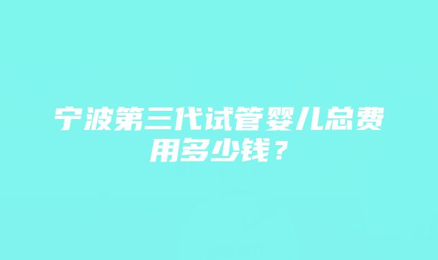 宁波第三代试管婴儿总费用多少钱？